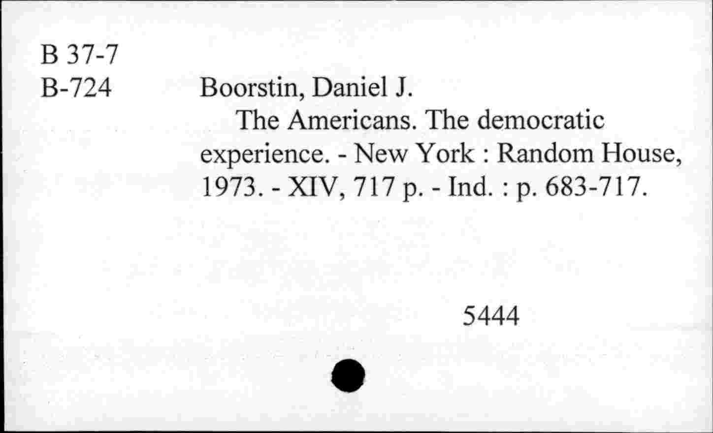 ﻿B37-7
B-724
Boorstin, Daniel J.
The Americans. The democratic experience. - New York : Random House, 1973. - XIV, 717 p. - Ind. : p. 683-717.
5444